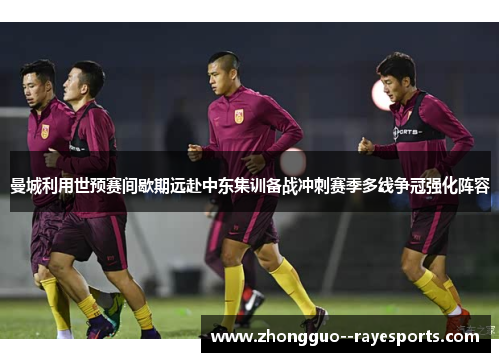 曼城利用世预赛间歇期远赴中东集训备战冲刺赛季多线争冠强化阵容