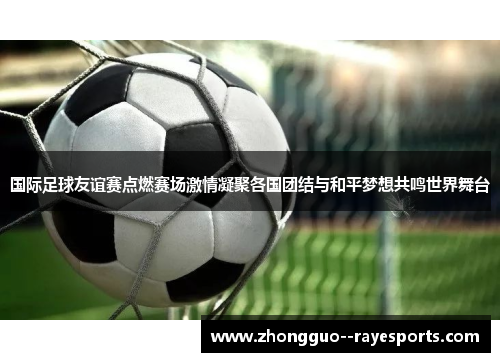 国际足球友谊赛点燃赛场激情凝聚各国团结与和平梦想共鸣世界舞台 国际足球友谊赛点燃赛场激情凝聚各国团结与和平梦想共鸣世界舞台
